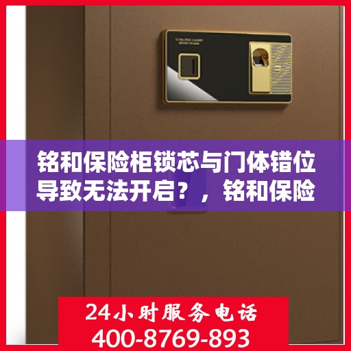铭和保险柜锁芯与门体错位导致无法开启？，铭和保险柜锁芯与门体错位问题导致开启困难解析