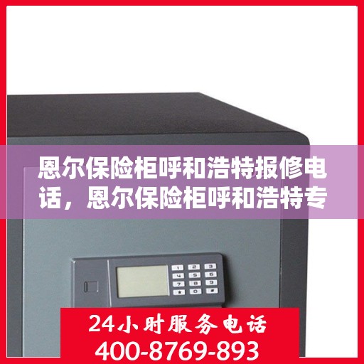 恩尔保险柜呼和浩特报修电话，恩尔保险柜呼和浩特专业维修服务热线及报修电话全攻略