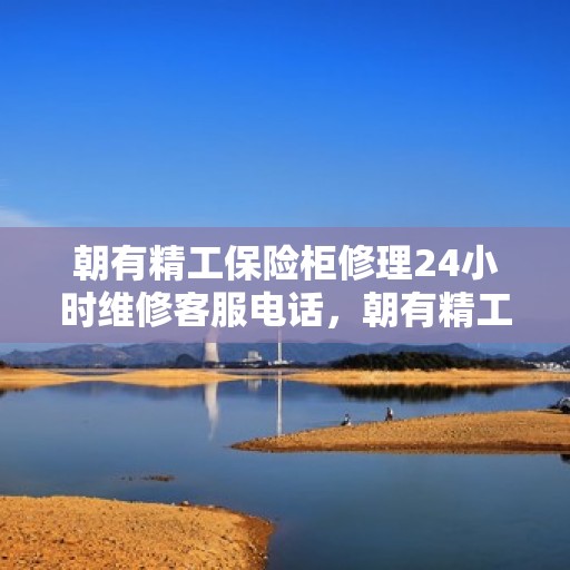 朝有精工保险柜修理24小时维修客服电话，朝有精工保险柜全天候专业维修服务热线电话